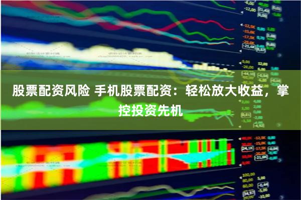 股票配资风险 手机股票配资：轻松放大收益，掌控投资先机