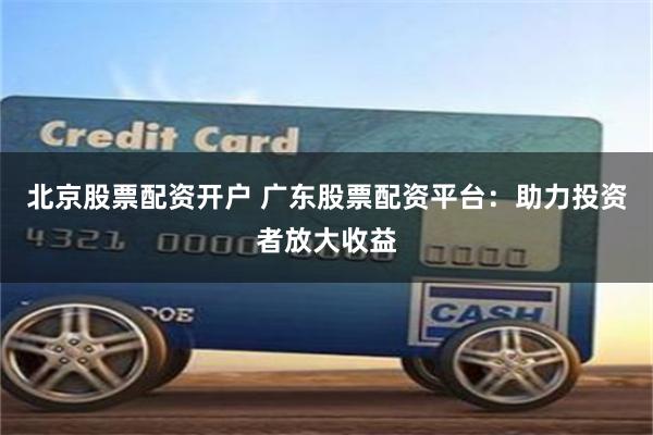 北京股票配资开户 广东股票配资平台：助力投资者放大收益