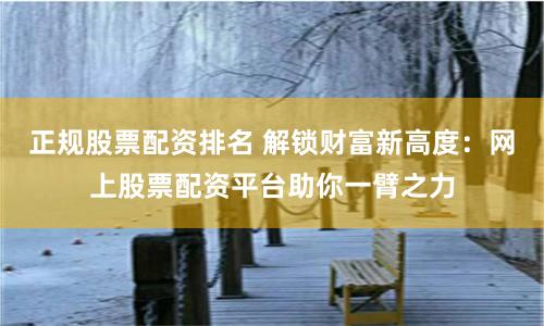 正规股票配资排名 解锁财富新高度：网上股票配资平台助你一臂之力